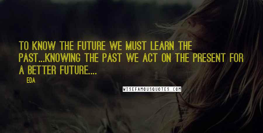 Eda Quotes: to know the future we must learn the past...knowing the past we act on the present for a better future....