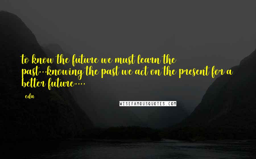 Eda Quotes: to know the future we must learn the past...knowing the past we act on the present for a better future....