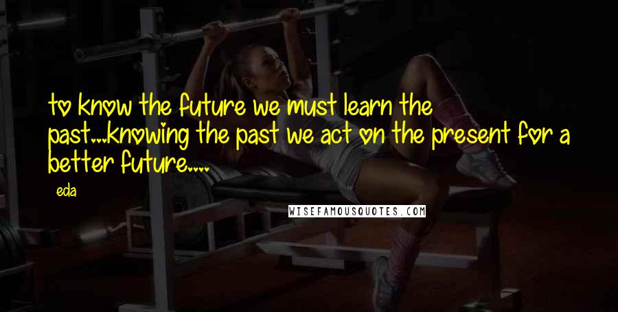 Eda Quotes: to know the future we must learn the past...knowing the past we act on the present for a better future....
