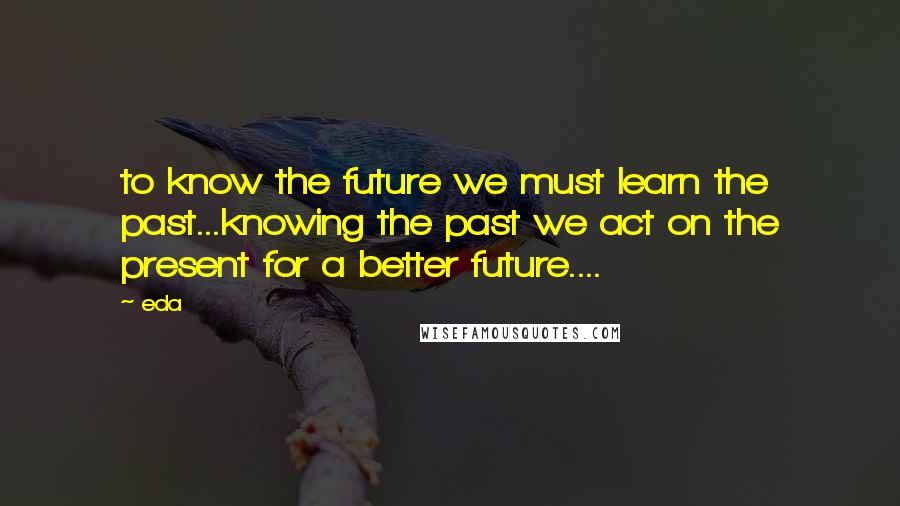 Eda Quotes: to know the future we must learn the past...knowing the past we act on the present for a better future....