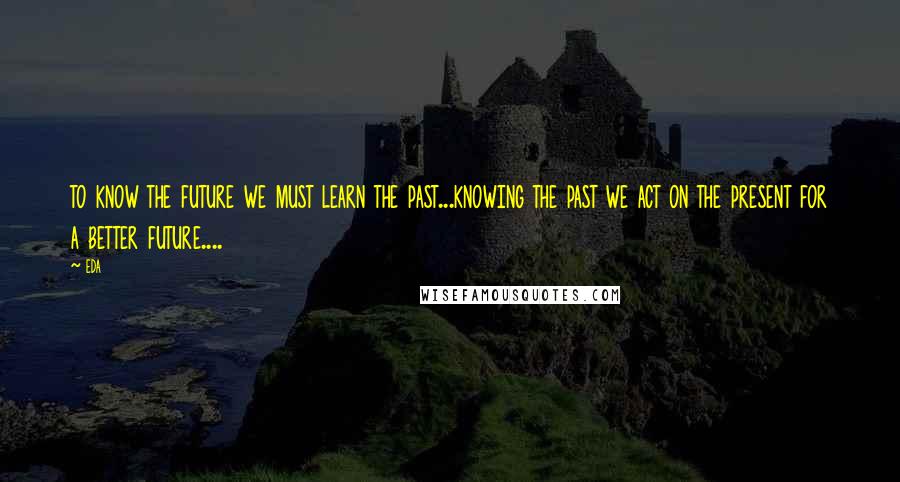 Eda Quotes: to know the future we must learn the past...knowing the past we act on the present for a better future....