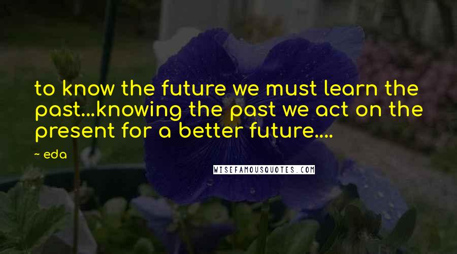 Eda Quotes: to know the future we must learn the past...knowing the past we act on the present for a better future....