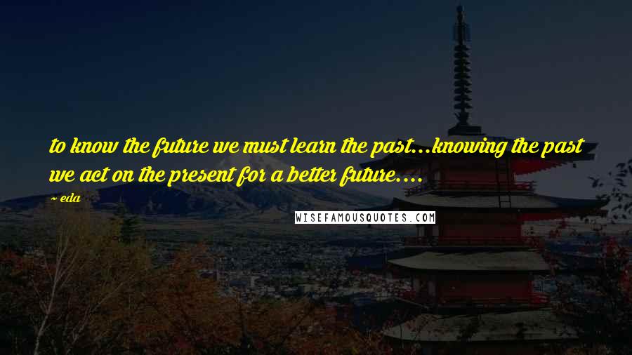 Eda Quotes: to know the future we must learn the past...knowing the past we act on the present for a better future....