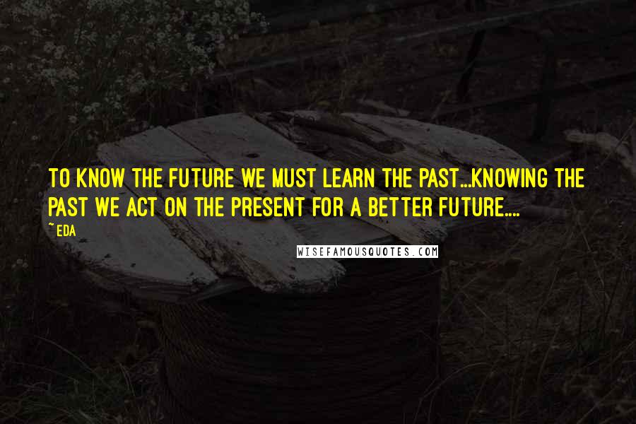 Eda Quotes: to know the future we must learn the past...knowing the past we act on the present for a better future....