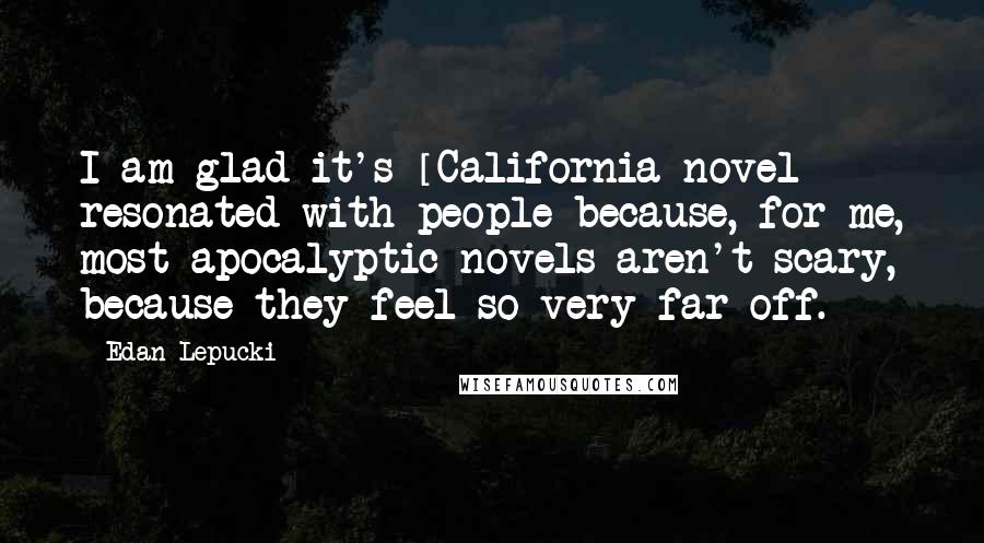 Edan Lepucki Quotes: I am glad it's [California novel] resonated with people because, for me, most apocalyptic novels aren't scary, because they feel so very far off.