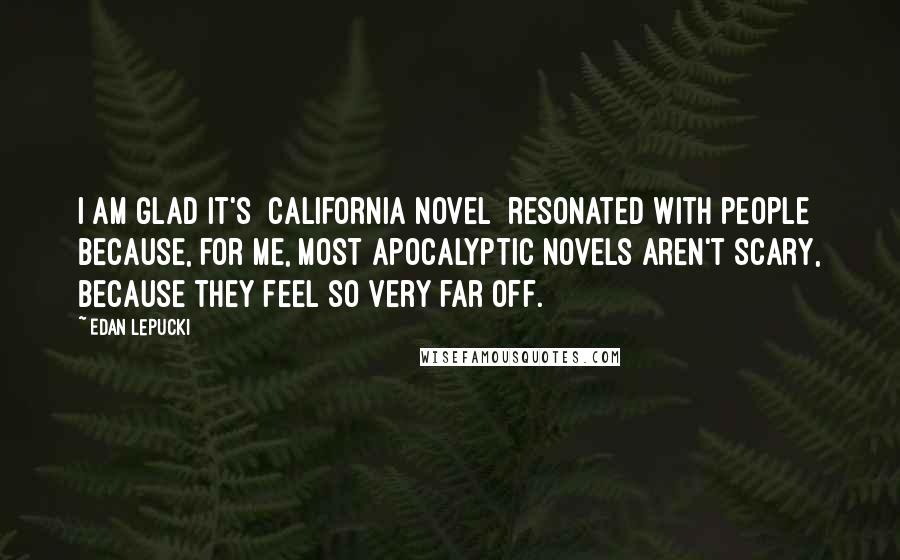 Edan Lepucki Quotes: I am glad it's [California novel] resonated with people because, for me, most apocalyptic novels aren't scary, because they feel so very far off.