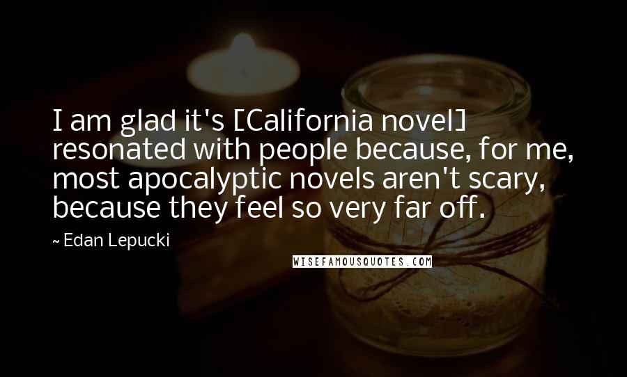 Edan Lepucki Quotes: I am glad it's [California novel] resonated with people because, for me, most apocalyptic novels aren't scary, because they feel so very far off.