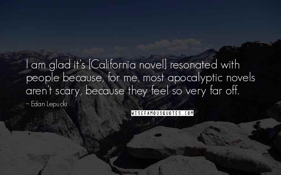 Edan Lepucki Quotes: I am glad it's [California novel] resonated with people because, for me, most apocalyptic novels aren't scary, because they feel so very far off.