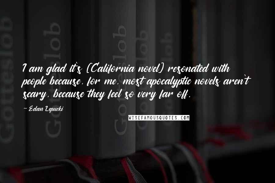 Edan Lepucki Quotes: I am glad it's [California novel] resonated with people because, for me, most apocalyptic novels aren't scary, because they feel so very far off.