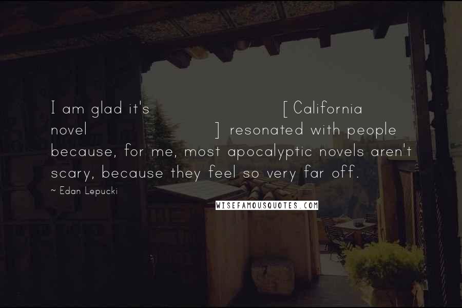 Edan Lepucki Quotes: I am glad it's [California novel] resonated with people because, for me, most apocalyptic novels aren't scary, because they feel so very far off.