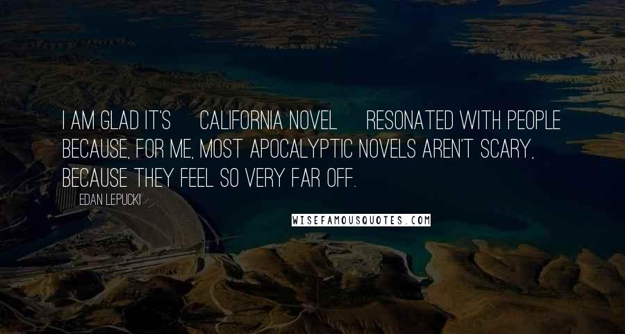 Edan Lepucki Quotes: I am glad it's [California novel] resonated with people because, for me, most apocalyptic novels aren't scary, because they feel so very far off.