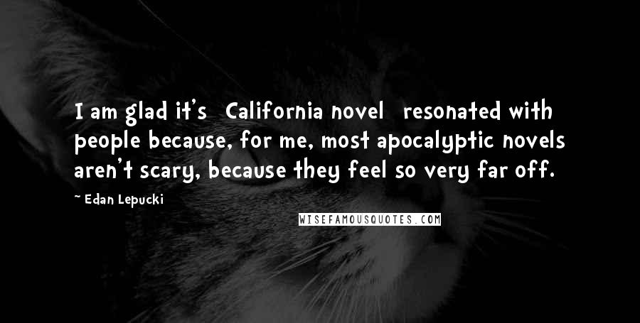 Edan Lepucki Quotes: I am glad it's [California novel] resonated with people because, for me, most apocalyptic novels aren't scary, because they feel so very far off.