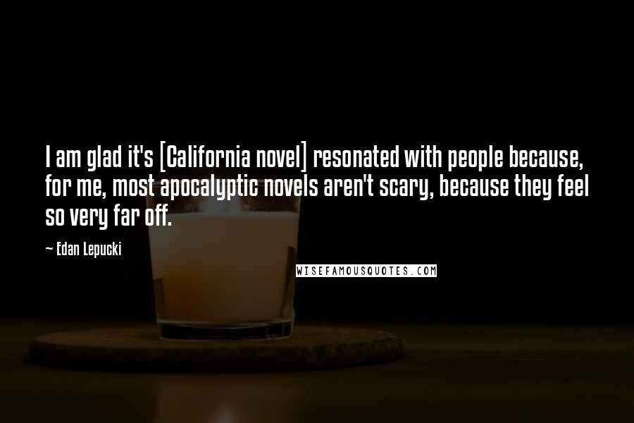 Edan Lepucki Quotes: I am glad it's [California novel] resonated with people because, for me, most apocalyptic novels aren't scary, because they feel so very far off.