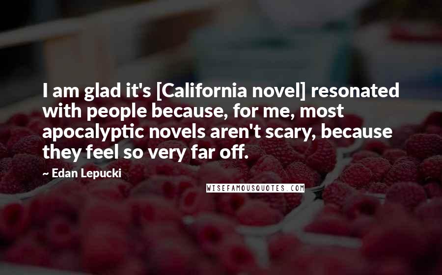 Edan Lepucki Quotes: I am glad it's [California novel] resonated with people because, for me, most apocalyptic novels aren't scary, because they feel so very far off.