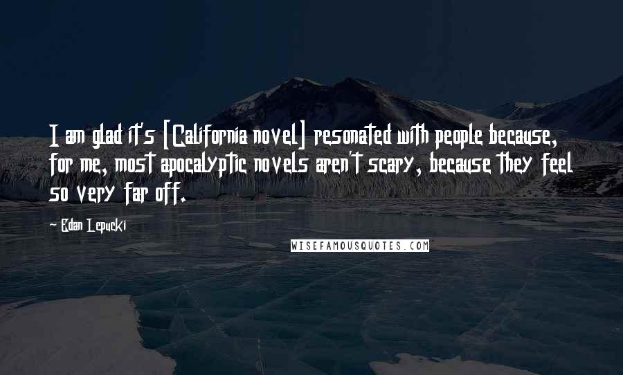 Edan Lepucki Quotes: I am glad it's [California novel] resonated with people because, for me, most apocalyptic novels aren't scary, because they feel so very far off.