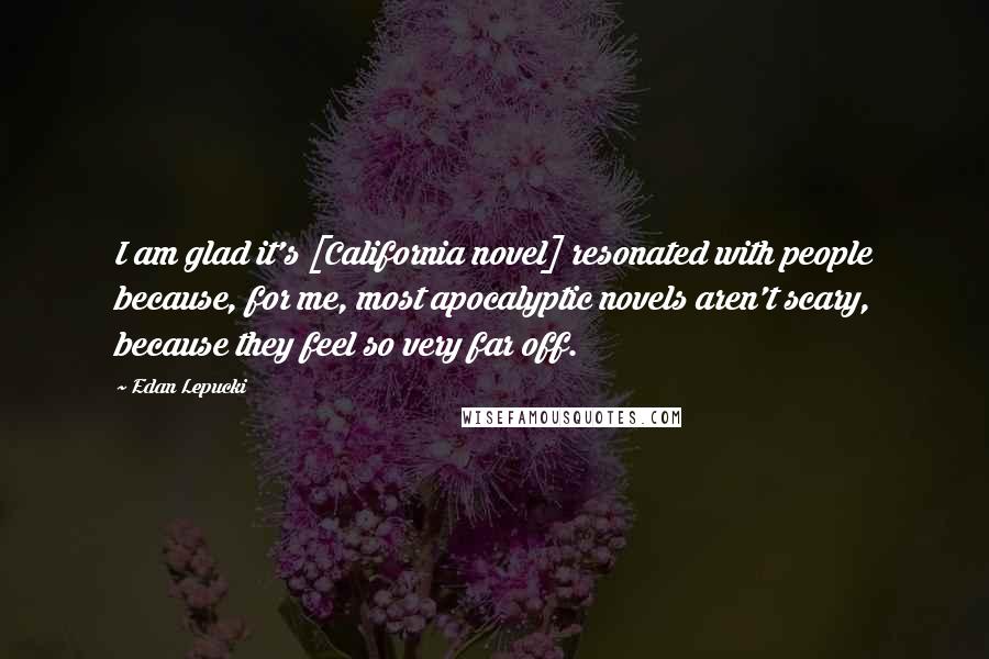 Edan Lepucki Quotes: I am glad it's [California novel] resonated with people because, for me, most apocalyptic novels aren't scary, because they feel so very far off.