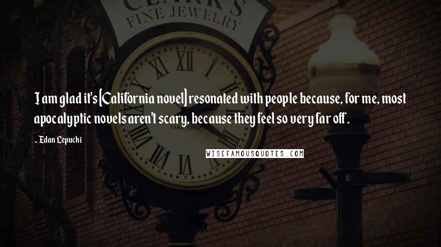 Edan Lepucki Quotes: I am glad it's [California novel] resonated with people because, for me, most apocalyptic novels aren't scary, because they feel so very far off.