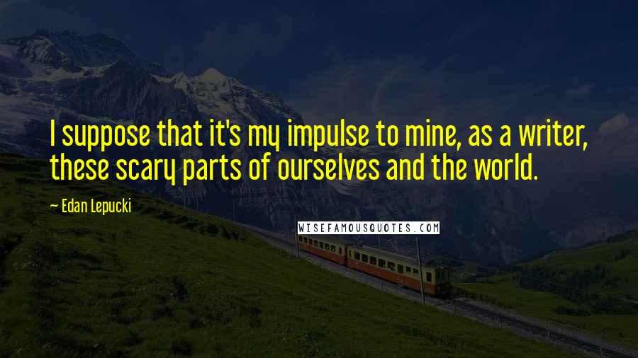 Edan Lepucki Quotes: I suppose that it's my impulse to mine, as a writer, these scary parts of ourselves and the world.