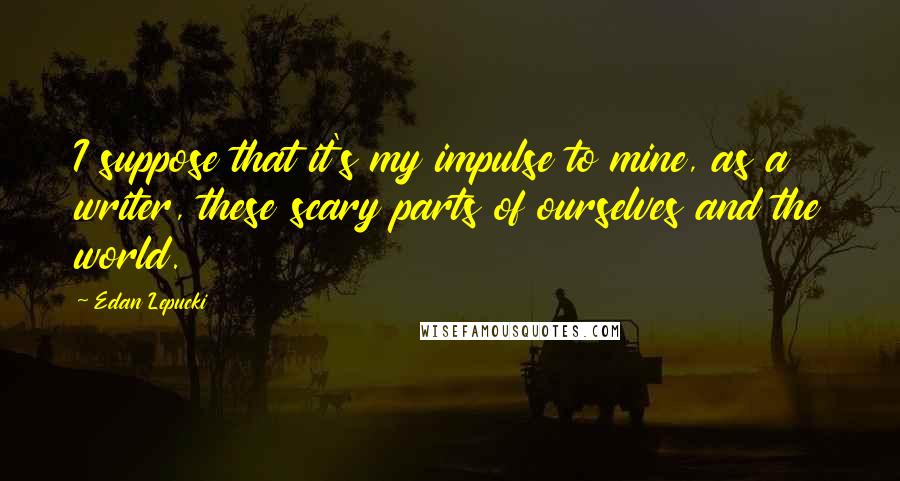 Edan Lepucki Quotes: I suppose that it's my impulse to mine, as a writer, these scary parts of ourselves and the world.