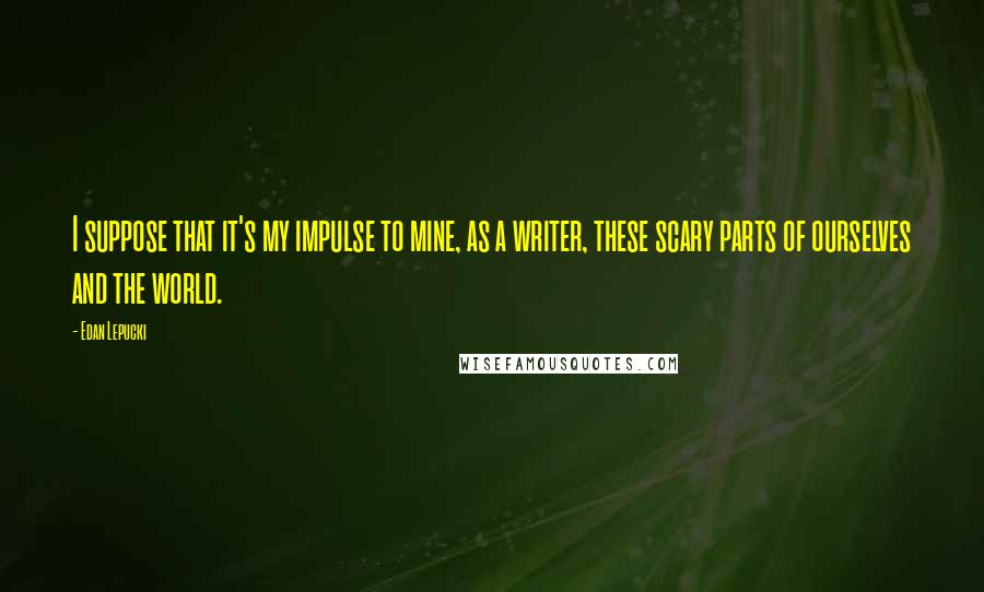 Edan Lepucki Quotes: I suppose that it's my impulse to mine, as a writer, these scary parts of ourselves and the world.