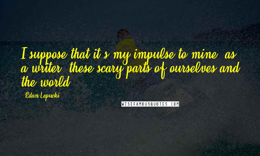 Edan Lepucki Quotes: I suppose that it's my impulse to mine, as a writer, these scary parts of ourselves and the world.