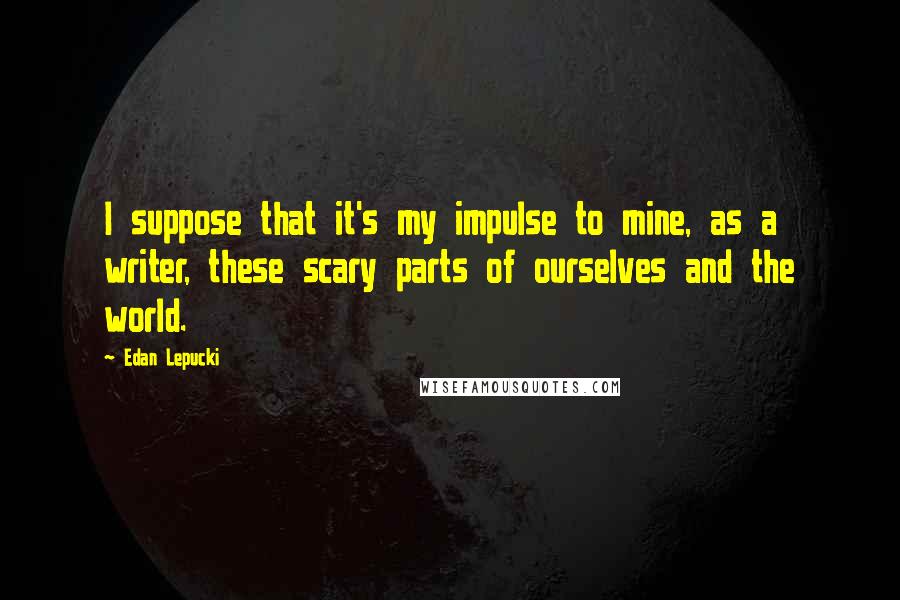 Edan Lepucki Quotes: I suppose that it's my impulse to mine, as a writer, these scary parts of ourselves and the world.