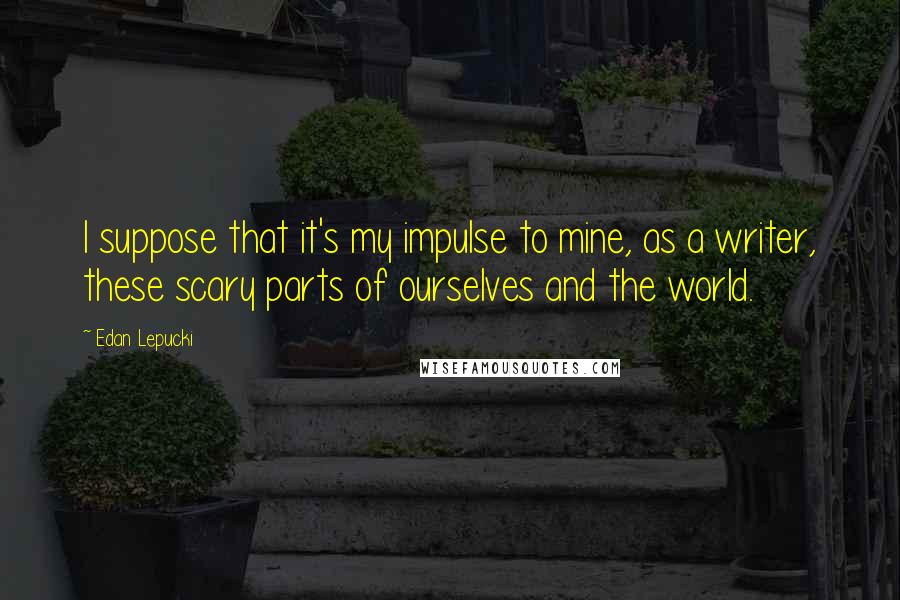 Edan Lepucki Quotes: I suppose that it's my impulse to mine, as a writer, these scary parts of ourselves and the world.