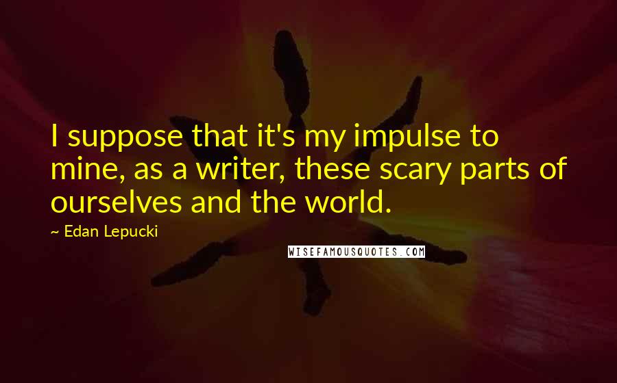 Edan Lepucki Quotes: I suppose that it's my impulse to mine, as a writer, these scary parts of ourselves and the world.