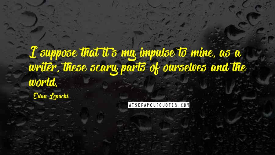 Edan Lepucki Quotes: I suppose that it's my impulse to mine, as a writer, these scary parts of ourselves and the world.