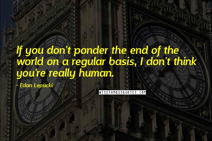 Edan Lepucki Quotes: If you don't ponder the end of the world on a regular basis, I don't think you're really human.