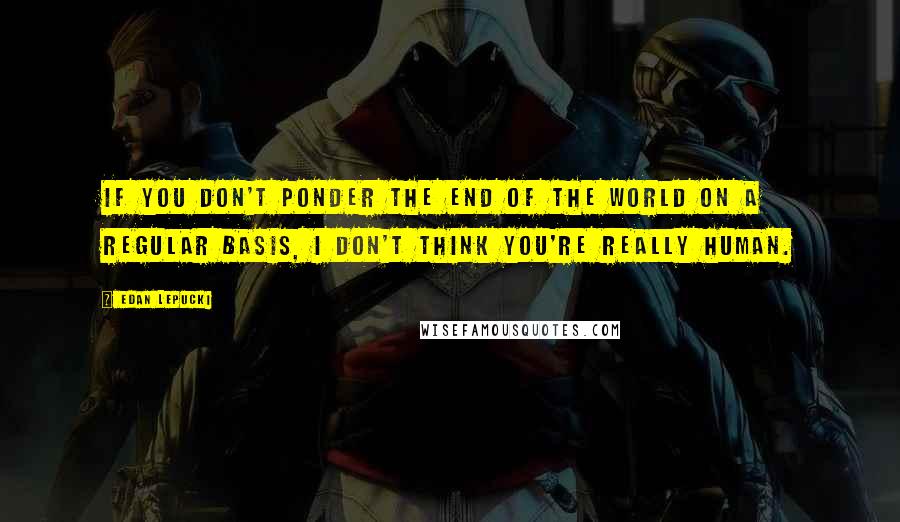 Edan Lepucki Quotes: If you don't ponder the end of the world on a regular basis, I don't think you're really human.