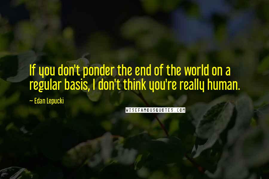 Edan Lepucki Quotes: If you don't ponder the end of the world on a regular basis, I don't think you're really human.