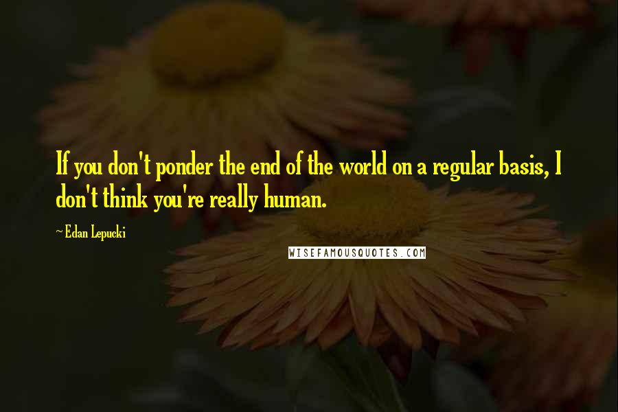 Edan Lepucki Quotes: If you don't ponder the end of the world on a regular basis, I don't think you're really human.