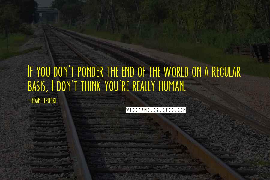 Edan Lepucki Quotes: If you don't ponder the end of the world on a regular basis, I don't think you're really human.