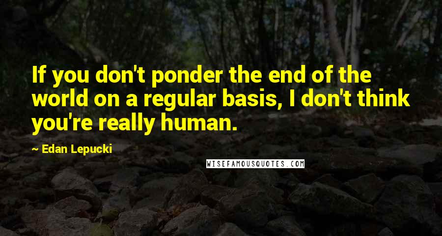 Edan Lepucki Quotes: If you don't ponder the end of the world on a regular basis, I don't think you're really human.