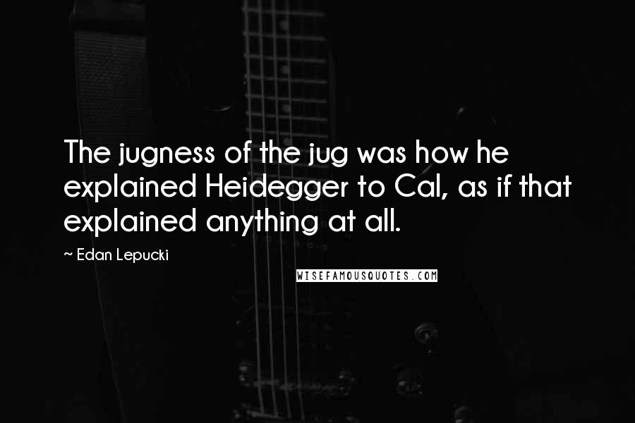 Edan Lepucki Quotes: The jugness of the jug was how he explained Heidegger to Cal, as if that explained anything at all.