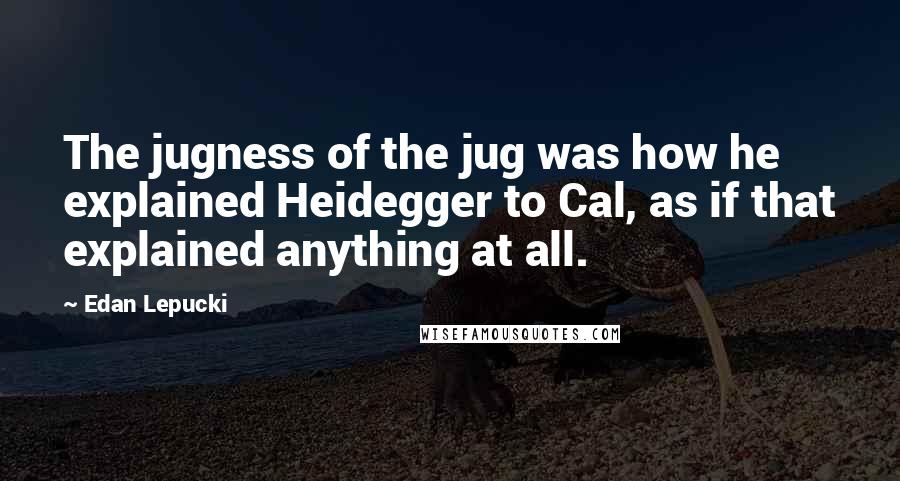 Edan Lepucki Quotes: The jugness of the jug was how he explained Heidegger to Cal, as if that explained anything at all.