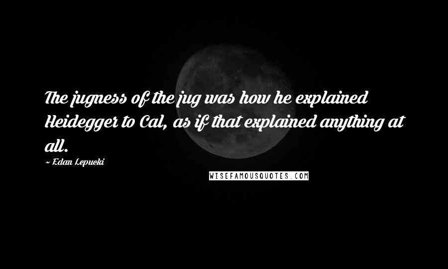 Edan Lepucki Quotes: The jugness of the jug was how he explained Heidegger to Cal, as if that explained anything at all.