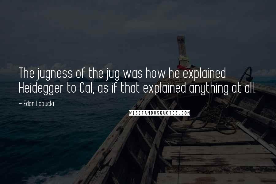 Edan Lepucki Quotes: The jugness of the jug was how he explained Heidegger to Cal, as if that explained anything at all.