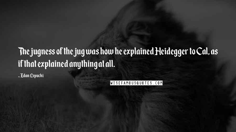 Edan Lepucki Quotes: The jugness of the jug was how he explained Heidegger to Cal, as if that explained anything at all.