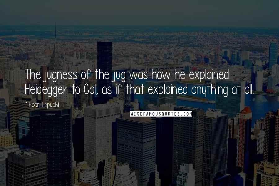 Edan Lepucki Quotes: The jugness of the jug was how he explained Heidegger to Cal, as if that explained anything at all.