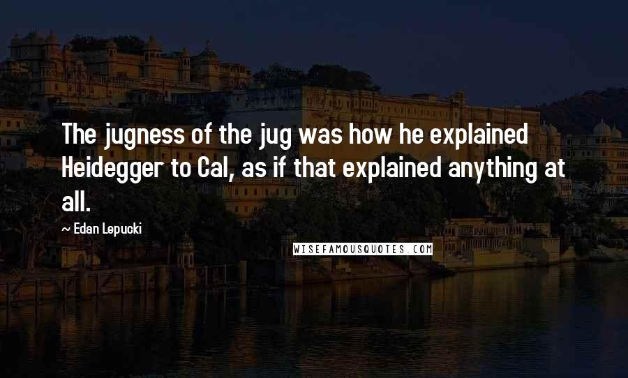 Edan Lepucki Quotes: The jugness of the jug was how he explained Heidegger to Cal, as if that explained anything at all.