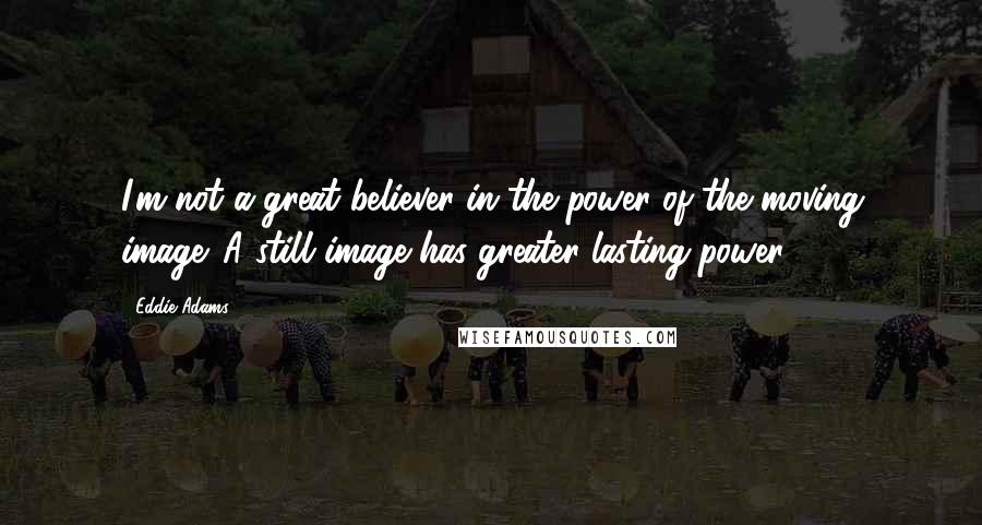 Eddie Adams Quotes: I'm not a great believer in the power of the moving image. A still image has greater lasting power.