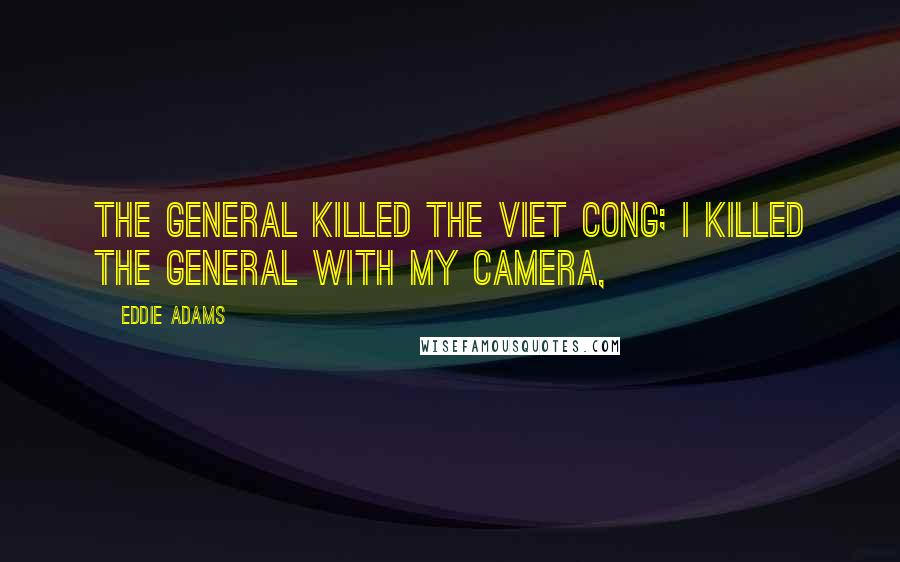 Eddie Adams Quotes: The general killed the Viet Cong; I killed the general with my camera,