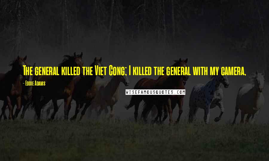 Eddie Adams Quotes: The general killed the Viet Cong; I killed the general with my camera,