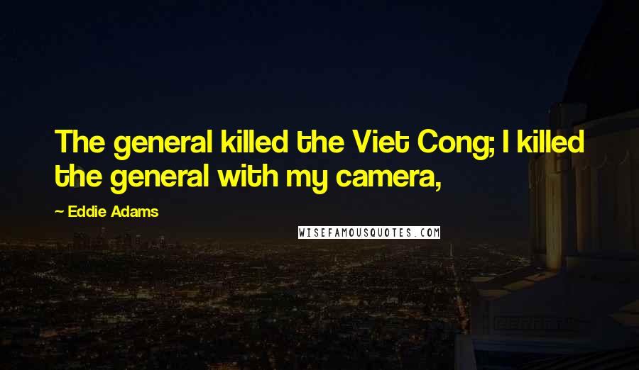 Eddie Adams Quotes: The general killed the Viet Cong; I killed the general with my camera,