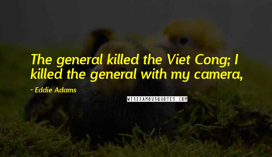 Eddie Adams Quotes: The general killed the Viet Cong; I killed the general with my camera,