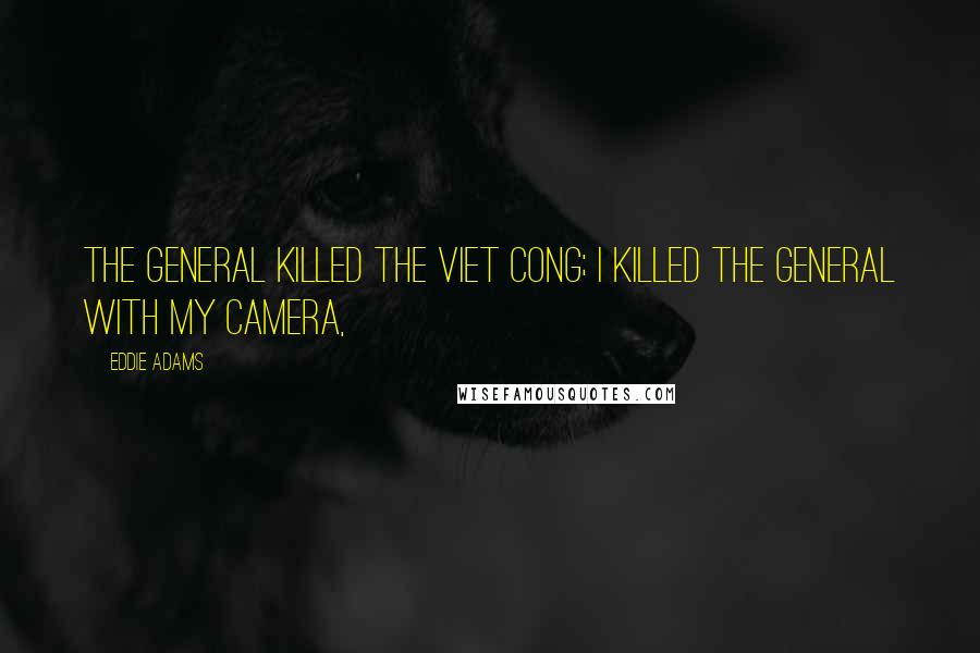 Eddie Adams Quotes: The general killed the Viet Cong; I killed the general with my camera,