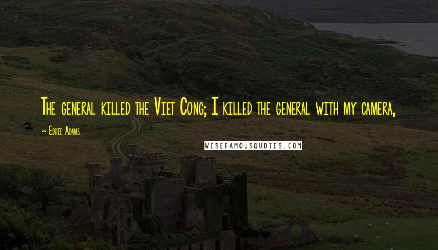 Eddie Adams Quotes: The general killed the Viet Cong; I killed the general with my camera,