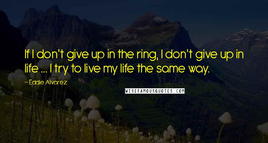 Eddie Alvarez Quotes: If I don't give up in the ring, I don't give up in life ... I try to live my life the same way.